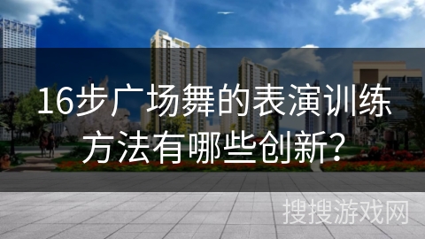 16步广场舞的表演训练方法有哪些创新？
