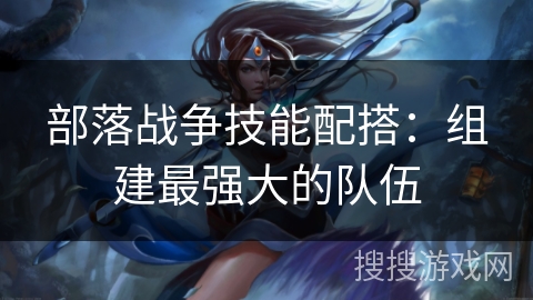 部落战争技能配搭：组建最强大的队伍