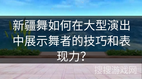 新疆舞如何在大型演出中展示舞者的技巧和表现力？