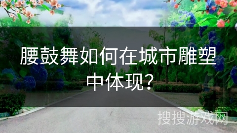 腰鼓舞如何在城市雕塑中体现？