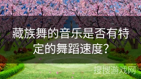 藏族舞的音乐是否有特定的舞蹈速度? 藏族舞的音乐是否有特定的舞蹈速度?