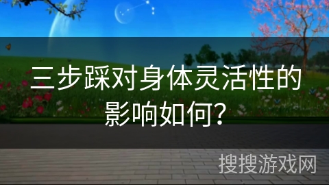 三步踩对身体灵活性的影响如何？