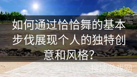 如何通过恰恰舞的基本步伐展现个人的独特创意和风格？