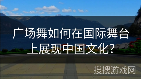 广场舞如何在国际舞台上展现中国文化？