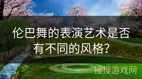 伦巴舞的表演艺术是否有不同的风格? 伦巴舞的表演艺术是否有不同的风格?