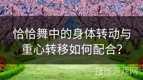 恰恰舞中的身体转动与重心转移如何配合? 恰恰舞中的身体转动与重心转移如何配合?