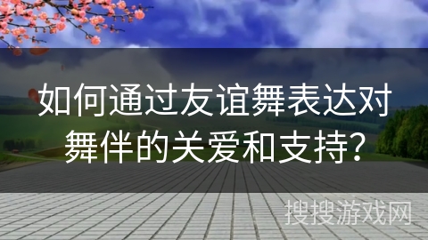 如何通过友谊舞表达对舞伴的关爱和支持？