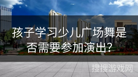 孩子学习少儿广场舞是否需要参加演出？
