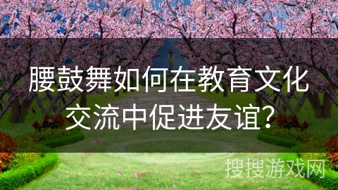 腰鼓舞如何在教育文化交流中促进友谊？