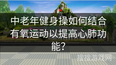 中老年健身操如何结合有氧运动以提高心肺功能? 中老年健身操如何结合有氧运动以提高心肺功能?