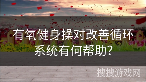 有氧健身操对改善循环系统有何帮助？