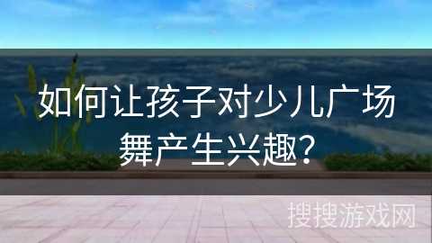 如何让孩子对少儿广场舞产生兴趣? 如何让孩子对少儿广场舞产生兴趣?