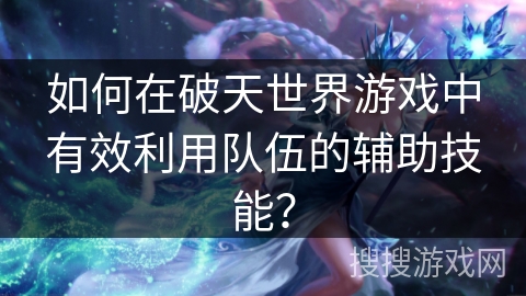 如何在破天世界游戏中有效利用队伍的辅助技能？