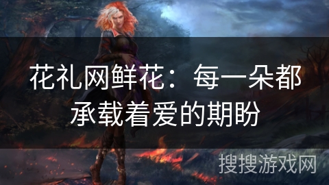 花礼网鲜花：每一朵都承载着爱的期盼