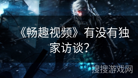 《畅趣视频》有没有独家访谈？