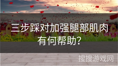 三步踩对加强腿部肌肉有何帮助？