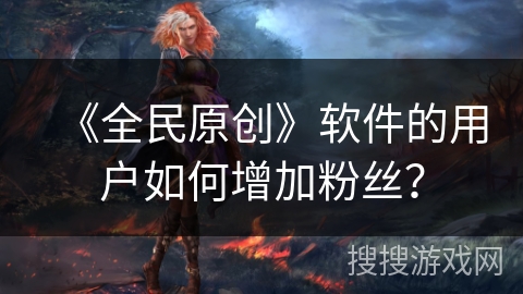 《全民原创》软件的用户如何增加粉丝? 《全民原创》软件的用户如何增加粉丝?