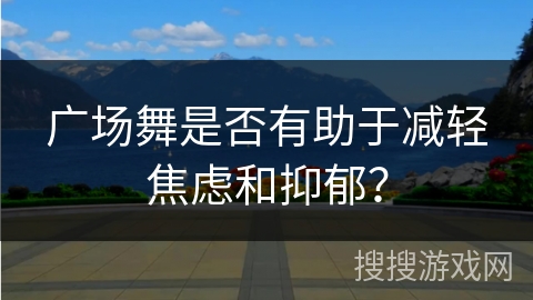 广场舞是否有助于减轻焦虑和抑郁？