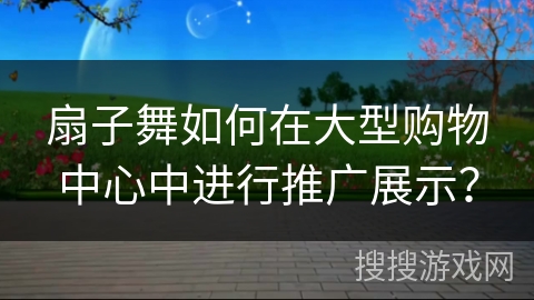 扇子舞如何在大型购物中心中进行推广展示? 扇子舞如何在大型购物中心中进行推广展示?