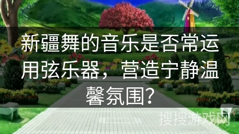 新疆舞的音乐是否常运用弦乐器,营造宁静温馨氛围? 新疆舞的音乐是否常运用弦乐器,营造宁静温馨氛围?