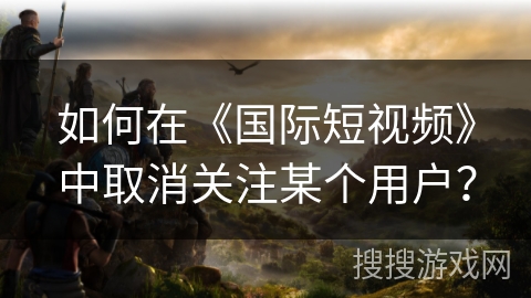 如何在《国际短视频》中取消关注某个用户？