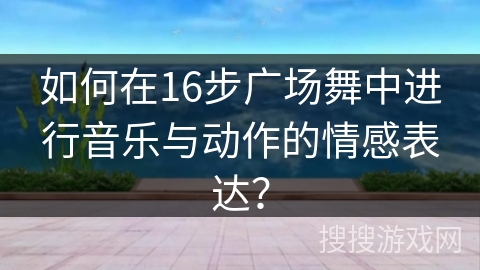 如何在16步广场舞中进行音乐与动作的情感表达？