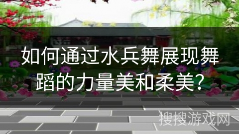 如何通过水兵舞展现舞蹈的力量美和柔美? 如何通过水兵舞展现舞蹈的力量美和柔美?