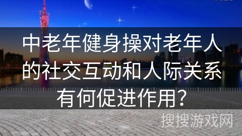 中老年健身操对老年人的社交互动和人际关系有何促进作用？