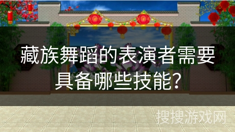藏族舞蹈的表演者需要具备哪些技能？