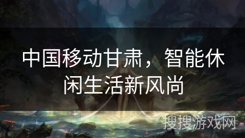 中国移动甘肃，智能休闲生活新风尚