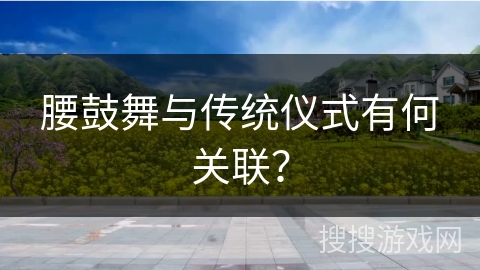 腰鼓舞与传统仪式有何关联？