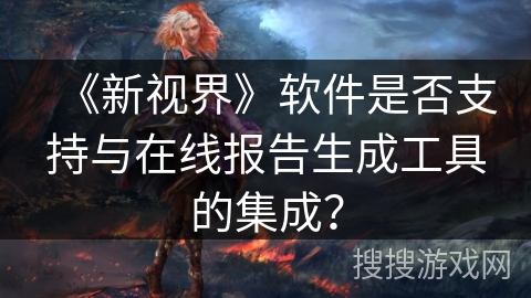 《新视界》软件是否支持与在线报告生成工具的集成? 《新视界》软件是否支持与在线报告生成工具的集成?