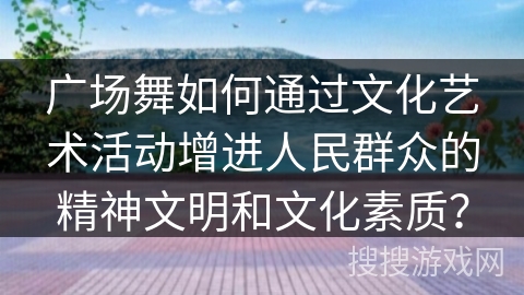广场舞如何通过文化艺术活动增进人民群众的精神文明和文化素质？