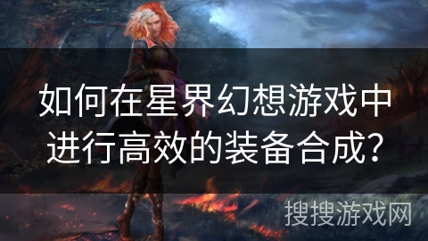如何在星界幻想游戏中进行高效的装备合成? 如何在星界幻想游戏中进行高效的装备合成?