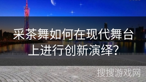 采茶舞如何在现代舞台上进行创新演绎？