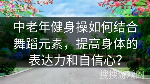 中老年健身操如何结合舞蹈元素，提高身体的表达力和自信心？