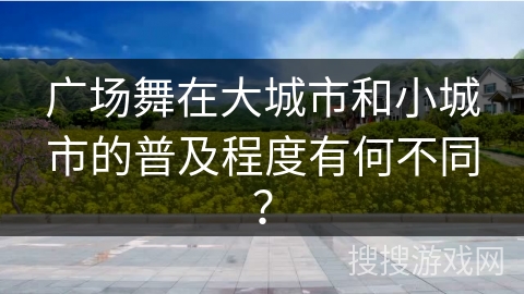 广场舞在大城市和小城市的普及程度有何不同？