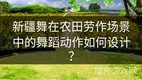 新疆舞在农田劳作场景中的舞蹈动作如何设计？