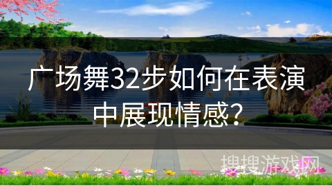 广场舞32步如何在表演中展现情感？