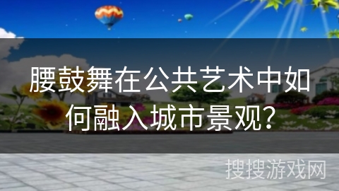 腰鼓舞在公共艺术中如何融入城市景观？