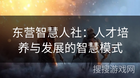 东营智慧人社:人才培养与发展的智慧模式 东营智慧人社:人才培养与发展的智慧模式