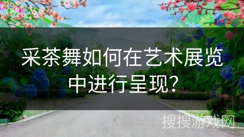 采茶舞如何在艺术展览中进行呈现？