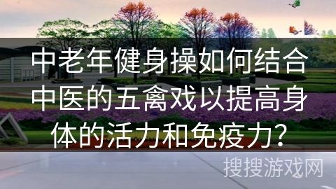 中老年健身操如何结合中医的五禽戏以提高身体的活力和免疫力？