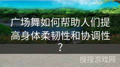 广场舞如何帮助人们提高身体柔韧性和协调性？