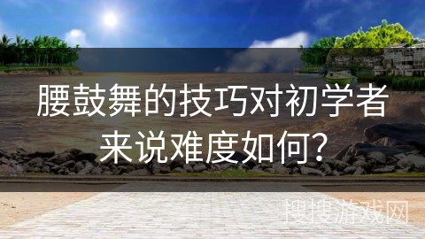腰鼓舞的技巧对初学者来说难度如何？