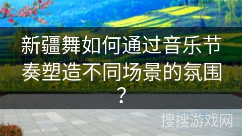 新疆舞如何通过音乐节奏塑造不同场景的氛围？