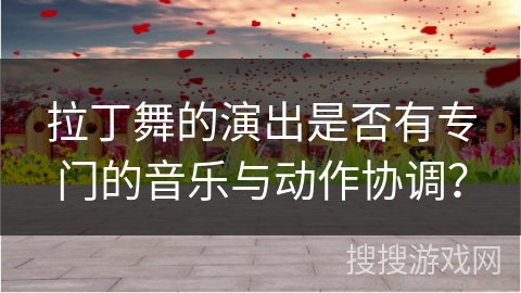 拉丁舞的演出是否有专门的音乐与动作协调？