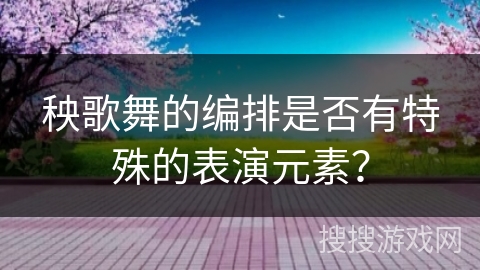 秧歌舞的编排是否有特殊的表演元素？