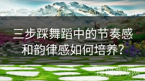 三步踩舞蹈中的节奏感和韵律感如何培养？