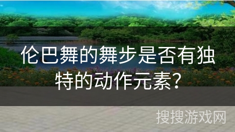伦巴舞的舞步是否有独特的动作元素？